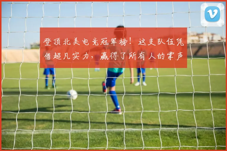 登顶北美电竞冠军榜！这支队伍凭借超凡实力，赢得了所有人的掌声