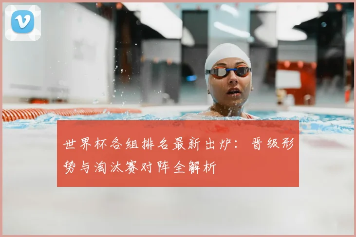 世界杯各组排名最新出炉：晋级形势与淘汰赛对阵全解析