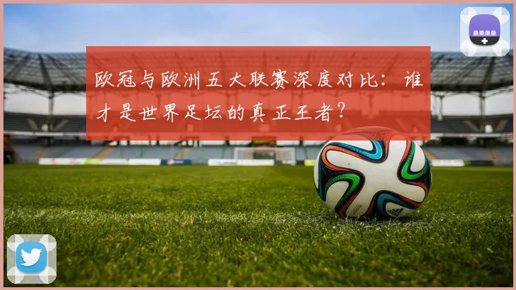 欧冠与欧洲五大联赛深度对比：谁才是世界足坛的真正王者？