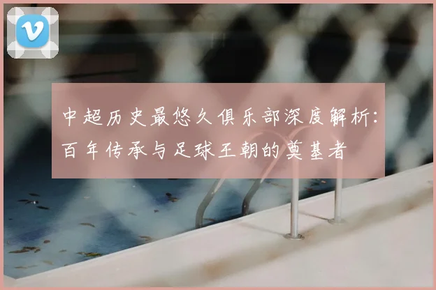 中超历史最悠久俱乐部深度解析：百年传承与足球王朝的奠基者