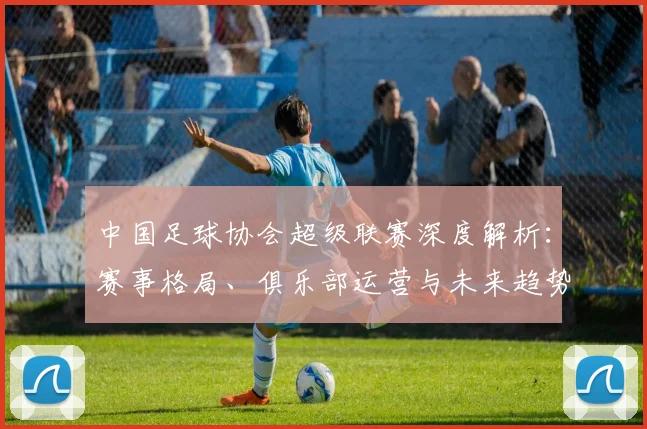 中国足球协会超级联赛深度解析：赛事格局、俱乐部运营与未来趋势全透视_20260610190308