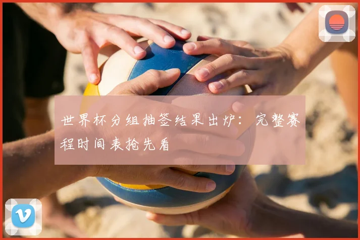世界杯分组抽签结果出炉：完整赛程时间表抢先看