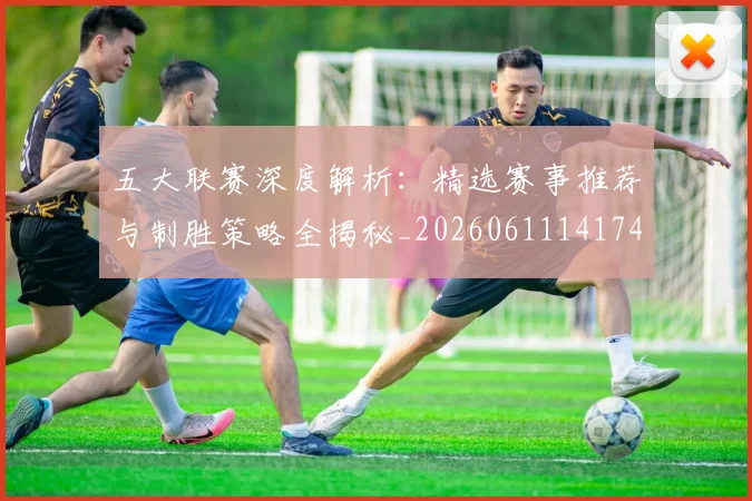 五大联赛深度解析：精选赛事推荐与制胜策略全揭秘_20260611141743