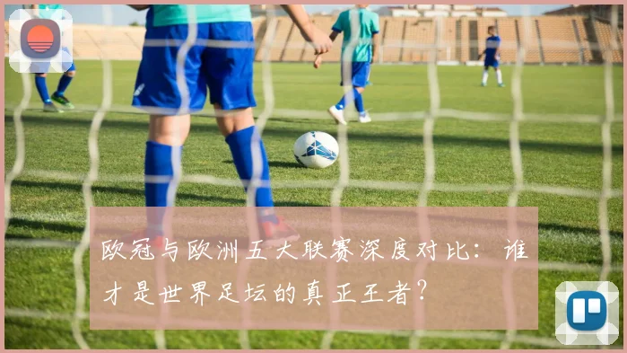 欧冠与欧洲五大联赛深度对比：谁才是世界足坛的真正王者？