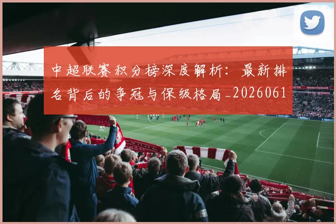 中超联赛积分榜深度解析:最新排名背后的争冠与保级格局_20260611140844