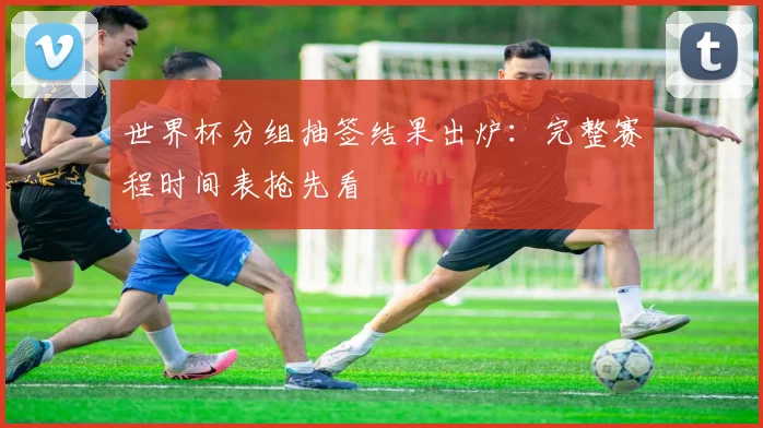 世界杯分组抽签结果出炉：完整赛程时间表抢先看