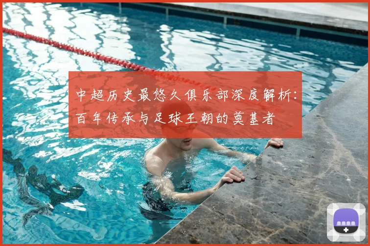 中超历史最悠久俱乐部深度解析：百年传承与足球王朝的奠基者