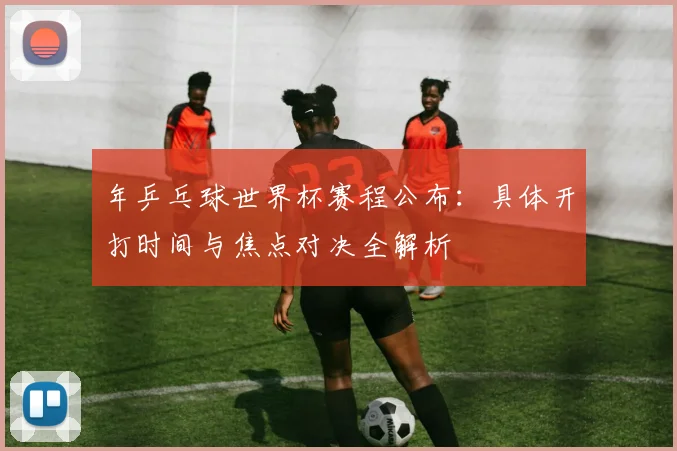 年乒乓球世界杯赛程公布：具体开打时间与焦点对决全解析