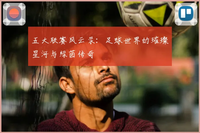五大联赛风云录：足球世界的璀璨星河与绿茵传奇